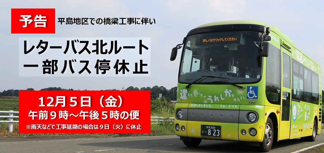 平島地区での橋梁工事に伴い、12 月 5 日（金曜日）午前 9 時～午後 5 時までのレターバス北ルートの便で 、一部バス停を休止します。ご迷惑をおかけしますがご理解とご協力をお願いいたします。該当する バス停など詳しい情報は市ホームページをご覧ください。