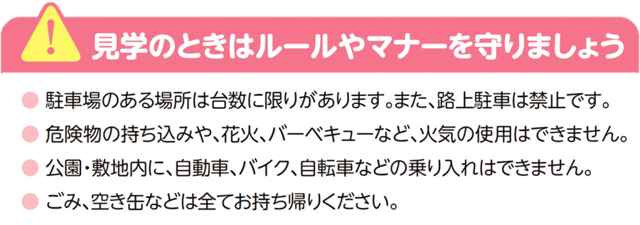 見学のときはルールやマナーを守りましょう。駐車場のある場所は台数に限りがあります。また、路上駐車は禁止です。 危険物の持ち込みや、花火、バーベキューなど、火気の使用はできません。 公園・敷地内に、自動車、バイク、自転車などの乗り入れはできません。 ごみ、空き缶などは全てお持ち帰りください。ルールやマナーを守れない場合は、見学ができなくなります。よろしくお願いいたします。